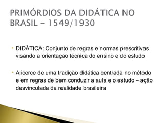 

DIDÁTICA: Conjunto de regras e normas prescritivas
visando a orientação técnica do ensino e do estudo



Alicerce de uma tradição didática centrada no método
e em regras de bem conduzir a aula e o estudo – ação
desvinculada da realidade brasileira

 