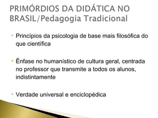 

Princípios da psicologia de base mais filosófica do
que científica



Ênfase no humanístico de cultura geral, centrada
no professor que transmite a todos os alunos,
indistintamente



Verdade universal e enciclopédica

 