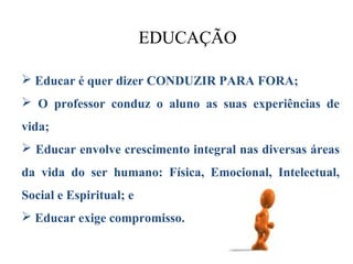EDUCAÇÃO

 Educar é quer dizer CONDUZIR PARA FORA;
 O professor conduz o aluno as suas experiências de
vida;
 Educar envolve crescimento integral nas diversas áreas
da vida do ser humano: Física, Emocional, Intelectual,
Social e Espiritual; e
 Educar exige compromisso.
 