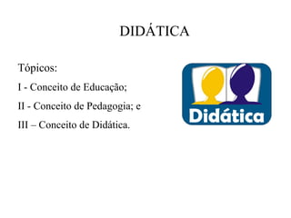 DIDÁTICA

Tópicos:
I - Conceito de Educação;
II - Conceito de Pedagogia; e
III – Conceito de Didática.
 