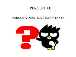 PERGUNTO:

PORQUE A DIDÁTICA É IMPORTANTE?
 