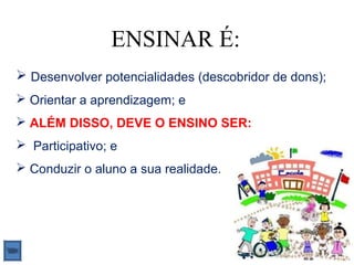 ENSINAR É:
 Desenvolver potencialidades (descobridor de dons);
 Orientar a aprendizagem; e
 ALÉM DISSO, DEVE O ENSINO SER:
 Participativo; e
 Conduzir o aluno a sua realidade.
 