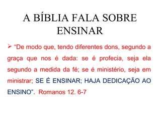 A BÍBLIA FALA SOBRE
           ENSINAR
 “De modo que, tendo diferentes dons, segundo a
graça que nos é dada: se é profecia, seja ela
segundo a medida da fé; se é ministério, seja em
ministrar; SE É ENSINAR; HAJA DEDICAÇÃO AO
ENSINO”. Romanos 12. 6-7
 