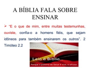 A BÍBLIA FALA SOBRE
           ENSINAR
 “E o que de mim, entre muitas testemunhas,
ouviste, confia-o a homens fiéis, que sejam
idôneos para também ensinarem os outros”. 2
Timóteo 2.2
 