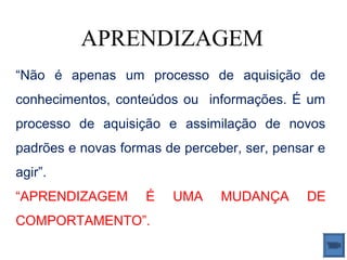 APRENDIZAGEM
“Não é apenas um processo de aquisição de
conhecimentos, conteúdos ou informações. É um
processo de aquisição e assimilação de novos
padrões e novas formas de perceber, ser, pensar e
agir”.
“APRENDIZAGEM       É   UMA     MUDANÇA       DE
COMPORTAMENTO”.
 