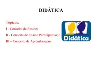 DIDÁTICA

Tópicos:
I - Conceito de Ensino;
II - Conceito de Ensino Participativo; e
III – Conceito de Aprendizagem.
 