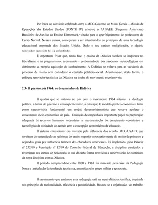 Por força do convênio celebrado entre o MEC/Governo de Minas Gerais – Missão de
Operações dos Estados Unidos (PONTO IV) criou-se o PABAEE (Programa Americano
Brasileiro de Auxílio ao Ensino Elementar), voltado para o aperfeiçoamento de professores do
Curso Normal. Nesses cursos, começaram a ser introduzidos os princípios de uma tecnologia
educacional importada dos Estados Unidos. Dado o seu caráter multiplicador, o ideário
renovador-tecnicista foi-se difundindo.
É importante frisar que, nesta fase, o ensino de Didática também se inspirava no
liberalismo e no pragmatismo, acentuando a predominância dos processos metodológicos em
detrimento da própria aquisição do conhecimento. A Didática se voltava para as variáveis do
processo de ensino sem considerar o contexto politicio-social. Acentuava-se, desta forma, o
enfoque renovador-tecnicista da Didática na esteira do movimento escolanovista.
2.3- O período pós 1964: os descaminhos da Didática
O quadro que se instalou no pais com o movimento 1964 aliterou a ideologia
política, a forma de governo e conseqüentemente, a educação.O modelo político-economico tinha
como característica fundamental um projeto desenvolvimentista que buscava acelerar o
crescimento sócio-economico do país. Educação desempenhava importante papel na preparação
adequada de recursos humanos necessários a incrementação do crescimento econômico e
tecnológico da sociedade de acordo com a concepção econimicista de educação.
O sistema educacional era marcado pela influencia dos acordos MEC/USAID, que
serviram de sustentáculo as reformas do ensino superior e posteriormente do ensino de primeiro e
segundos graus por influencia também dos educadores americanos foi implantada, pelo Parecer
nº 252/69 e Resolução nº 12/69 do Conselho Federal de Educação, a disciplina currículos e
programas nos cursos de pedagogia, o que de certa forma provocou a superposição de conteúdos
da nova disciplina com a Didática.
O período compreendido entre 1960 e 1968 foi marcado pela crise da Pedagogia
Nova e articulação da tendencia tecnicista, assumida pelo grupo militar e tecnocrata.
O pressuposto que embasou esta pedagogia está na neutralidade cientifica, inspirada
nos princípios de racionalidade, eficiência e produtividade. Buscou-se a objetivação do trabalho
 