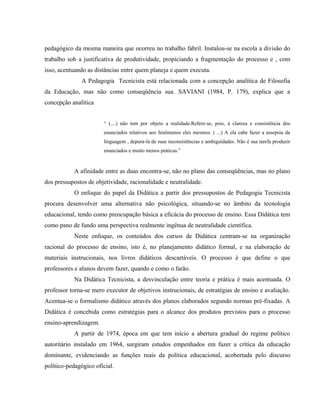 pedagógico da mesma maneira que ocorreu no trabalho fabril. Instalou-se na escola a divisão do
trabalho sob a justificativa de produtividade, propiciando a fragmentação do processo e , com
isso, acentuando as distâncias entre quem planeja e quem executa.
A Pedagogia Tecnicista está relacionada com a concepção analítica de Filosofia
da Educação, mas não como conseqüência sua. SAVIANI (1984, P. 179), explica que a
concepção analítica
“ (....) não tem por objeto a realidade.Refere-se, pois, á clareza e consistência dos
enunciados relativos aos fenômenos eles mesmos. ( ...) A ela cabe fazer a assepsia da
linguagem , depura-la de suas inconsistências e ambiguidades. Não é sua tarefa produzir
enunciados e muito menos práticas.”
A afinidade entre as duas encontra-se, não no plano das conseqüências, mas no plano
dos pressupostos de objetividade, racionalidade e neutralidade.
O enfoque do papel da Didática a partir dos pressupostos de Pedagogia Tecnicista
procura desenvolver uma alternativa não psicológica, situando-se no âmbito da tecnologia
educacional, tendo como preocupação básica a eficácia do processo de ensino. Essa Didática tem
como pano de fundo uma perspectiva realmente ingênua de neutralidade científica.
Neste enfoque, os conteúdos dos cursos de Didática centram-se na organização
racional do processo de ensino, isto é, no planejamento didático formal, e na elaboração de
materiais instrucionais, nos livros didáticos descartáveis. O processo é que define o que
professores e alunos devem fazer, quando e como o farão.
Na Didática Tecnicista, a desvinculação entre teoria e prática é mais acentuada. O
professor torna-se mero executor de objetivos instrucionais, de estratégias de ensino e avaliação.
Acentua-se o formalismo didático através dos planos elaborados segundo normas pré-fixadas. A
Didática é concebida como estratégias para o alcance dos produtos previstos para o processo
ensino-aprendizagem.
A partir de 1974, época em que tem início a abertura gradual do regime político
autoritário instalado em 1964, surgiram estudos empenhados em fazer a crítica da educação
dominante, evidenciando as funções reais da política educacional, acobertada pelo discurso
político-pedagógico oficial.
 