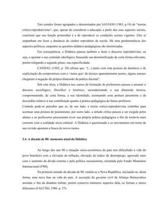 Tais estudos foram agrupados e denominados por SAVIANI (1983, p.19) de “teorias
crítico-reprodutivistas”, que, apesar de considerar a educação a partir dos seus aspectos sociais,
concluem que sua função primordial é a de reproduzir as condições sociais vigentes. Elas se
empenham em fazer a denúncia do caráter reprodutor da escola. Há uma predominância dos
aspectos políticos, enquanto as questões didático-pedagógicas são minimizadas.
Em conseqüência, a Didática passou também a fazer o discurso reprodutivista, ou
seja, a apontar o seu conteúdo ideológico, buscando sua desmistificação de certa forma relevante,
porém relegando a segundo plano, sua especificidade.
CANDAU (1982, p. 28) afirma que: “(...) junto com esta postura de denúncia e de
explicitação do compromisso com o ‘status quo’ do técnico aparentemente neutro, alguns autores
chegaram à negação da própria dimensão da prática docente”.
Sob esta ótica, a Didática nos cursos de formação de professores passou a assumir o
discurso sociológico, filosófico e histórico, secundarizando a sua dimensão técnica,
comprometendo, de certa forma, a sua identidade, acentuando uma postura pessimista e de
descrédito relativo à sua contribuição quanto à prática pedagógica do futuro professor.
Contudo pode-se perceber que se, de um lado, a teoria crítico-reprodutivista contribui para
acentuar uma postura de pessimismo, por outro lado, a atitude crítica passou a ser exigida pelos
alunos e os professores procuraram rever sua própria prática pedagógica a fim de torná-la mais
coerente com a realidade sócio-cultural. A Didática é questionada e os movimentos em torno de
sua revisão apontam a busca de novos rumos.
2.4. A década de 80: momento atual da Didática
Ao longo dos ano 80 a situação sócio-econômica do país tem dificultado a vida do
povo brasileiro com a elevação da inflação, elevação do índice de desemprego, agravado mais
com o aumento da dívida externa e pela política recessionista, orientada pelo Fundo Monetário
Internacional (FMI).
Na primeira metade da década de 80, instala-se a Nova República, iniciando-se, desta
forma, uma nova fase na vida do país. A ascenção do governo civil da Aliança Democrática
assinala o fim da ditadura militar, porém conserva inúmeros aspectos dela, so formas e meios
diferentes (FALCÃO, 1986. p. 27).
 