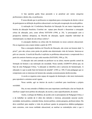 A luta operária ganha força passando a se penalizar por outras categorias
profissionais e dentre elas, os professores.
É nessa década que os professores se empenham para a reconquista do direito e dever
de participarem na definição da política educacional e na luta pela recuperação da escola pública.
A realização da I Conferência Brasileira de Educação foi um marco importante na
história da educação brasileira. Constitui um espaço para discutir e disseminar a concepção
crítica de educação, pois, como afirma SAVIANI (1984, p. 24), “a preocupação com a
perspectiva dialética ultrapassa, na filosofia da educação, aquele empenho individual de
sistematização e se objeto de um reforço coletivo”.
A concepção dialética ou crítica não foi dominante no nosso contexto educacional.
Ela se organizou com a maior nitidez a partir de 1979.
Para a concepção dialética de Filosofia da Educação, não existe um homem dado “a
priori”, pois não coloca como ponto de partida uma determinada visão de homem. Interessa-se
pelo ser concreto. A tarefa da filosofia é explicitar os problemas educacionais e compreende-los a
partir do contexto histórico em que estão inseridos (SAVIANI, 1984, p. 24).
A educação não está centrada no professor ou no aluno, mesma questão central da
formação do homem e sua realização em sociedade. Nesse sentido, GADOTTI afirma que, no
bojo de uma Pedagogia Crítica, “a educação se identifica com o processo de humanização. A
educação é o que se pode fazer do homem de amanhã”. (1983, p. 149). É uma pedagogia que se
compromete com os interesses do homem das camadas economicamente desfavorecidas.
A escola se organiza como espaço de negação de dominação e não mero instrumento
para reproduzir a estrutura social vigente.
Nesse sentido, agir no interior da escola é contribuir para transformar a própria
sociedade.
Ora, no meu entender a Didática tem uma importante contribuição a dar em função de
clarificar o papel sócio-político da educação, da escola e, mais especificamente, do ensino.
Assim, o enfoque da Didática, de acordo com os pressupostos de Pedagogia Crítica, é
o de trabalhar no sentido de ir além dos métodos e técnicas, procurando associar escola-
sociedade, teoria-prática, conteúdo-forma, técnico-político, ensino-pesquisa, professor-aluno. Ela
deve contribuir para ampliar a visão do professor quanto às perspectivas didático-pedagógica
mais coerentes, com nossa realidade educacional, ao analisar as contradições entre o que é
 