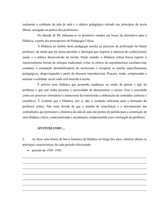 realmente o cotidiano da sala de aula e o ideário pedagógico calcado nos princípios da teoria
liberal, arraigado na prática dos professores.
Na década de 80, esboçam-se os primeiros estudos em busca da alternativa para a
Didática, a partir dos pressupostos da Pedagogia Crítica.
A Didática no âmbito desta pedagogia auxilia no processo de politização do futuro
professor, de modo que ele possa perceber a ideologia que inspirou a natureza do conhecimento
usado e a prática desenvolvida na escola. Neste sentido, a Didática crítica busca superar o
intelectualismo formal do enfoque tradicional, evitar os efeitos do espontaneísmo escolanovista,
combater a orientação desmobilizadora do tecnicismo e recuperar as tarefas especificamente
pedagógicas, desprestigiadas a partir do discurso reprodutivista. Procura, ainda, compreender e
analisar a realidade social onde está inserida a escola.
É preciso uma Didática que proponha mudanças no modo de pensar e agir do
professor e que este tenha presente a necessidade de democratizar o ensino. Este é concebido
como um processo sistemático e intencional da transmissão e elaboração de conteúdos culturais e
científicos. É evidente que a Didática, por si, não é condição suficiente para a formação do
professor crítico. Não resta dúvida de que a tomada de consciência e o desvelamento das
contradições que permeiam a dinâmica da sala de aula são pontos de partida para a construção de
uma Didática crítica, contextualizada e socialmente comprometida com a formação do professor.
SINTETIZANDO ....
I- Ao fazer uma leitura do breve histórico da Didática ao longo dos anos, sintetize abaixo as
principais características de cada período relacionado:
• período de 1549- 1930:
______________________________________________________________________________
______________________________________________________________________________
______________________________________________________________________________
______________________________________________________________________________
______________________________________________________________________________
______________________________________________________________________________
______________________________________________________________________________
 