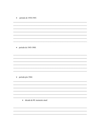 • período de 1930-1945:
______________________________________________________________________________
______________________________________________________________________________
______________________________________________________________________________
______________________________________________________________________________
______________________________________________________________________________
______________________________________________________________________________
______________________________________________________________________________
• período de 1945-1960:
______________________________________________________________________________
______________________________________________________________________________
______________________________________________________________________________
______________________________________________________________________________
______________________________________________________________________________
______________________________________________________________________________
• período pós 1964:
______________________________________________________________________________
______________________________________________________________________________
______________________________________________________________________________
______________________________________________________________________________
______________________________________________________________________________
______________________________________________________________________________
• década de 80: momento atual:
______________________________________________________________________________
______________________________________________________________________________
______________________________________________________________________________
 