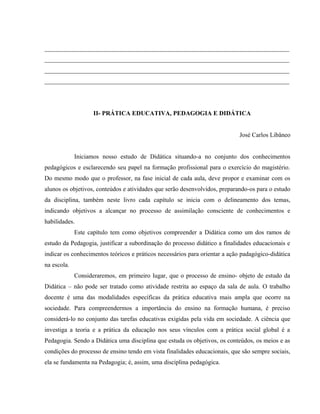 ______________________________________________________________________________
______________________________________________________________________________
______________________________________________________________________________
______________________________________________________________________________
II- PRÁTICA EDUCATIVA, PEDAGOGIA E DIDÁTICA
José Carlos Libâneo
Iniciamos nosso estudo de Didática situando-a no conjunto dos conhecimentos
pedagógicos e esclarecendo seu papel na formação profissional para o exercício do magistério.
Do mesmo modo que o professor, na fase inicial de cada aula, deve propor e examinar com os
alunos os objetivos, conteúdos e atividades que serão desenvolvidos, preparando-os para o estudo
da disciplina, também neste livro cada capítulo se inicia com o delineamento dos temas,
indicando objetivos a alcançar no processo de assimilação consciente de conhecimentos e
habilidades.
Este capítulo tem como objetivos compreender a Didática como um dos ramos de
estudo da Pedagogia, justificar a subordinação do processo didático a finalidades educacionais e
indicar os conhecimentos teóricos e práticos necessários para orientar a ação padagógico-didática
na escola.
Consideraremos, em primeiro lugar, que o processo de ensino- objeto de estudo da
Didática – não pode ser tratado como atividade restrita ao espaço da sala de aula. O trabalho
docente é uma das modalidades específicas da prática educativa mais ampla que ocorre na
sociedade. Para compreendermos a importância do ensino na formação humana, é preciso
considerá-lo no conjunto das tarefas educativas exigidas pela vida em sociedade. A ciência que
investiga a teoria e a prática da educação nos seus vínculos com a prática social global é a
Pedagogia. Sendo a Didática uma disciplina que estuda os objetivos, os conteúdos, os meios e as
condições do processo de ensino tendo em vista finalidades educacionais, que são sempre sociais,
ela se fundamenta na Pedagogia; é, assim, uma disciplina pedagógica.
 