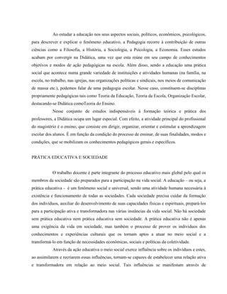 Ao estudar a educação nos seus aspectos sociais, políticos, econômicos, psicológicos,
para descrever e explicar o fenômeno educativo, a Pedagogia recorre à contribuição de outras
ciências como a Filosofia, a História, a Sociologia, a Psicologia, a Economia. Esses estudos
acabam por convergir na Didática, uma vez que esta reúne em seu campo de conhecimentos
objetivos e modos de ação pedagógicas na escola. Além disso, sendo a educação uma prática
social que acontece numa grande variedade de instituições e atividades humanas (na família, na
escola, no trabalho, nas igrejas, nas organizações políticas e sindicais, nos meios de comunicação
de massa etc.), podemos falar de uma pedagogia escolar. Nesse caso, constituem-se disciplinas
propriamente pedagógicas tais como Teoria da Educação, Teoria da Escola, Organização Escolar,
destacando-se Didática comoTeoria do Ensino.
Nesse conjunto de estudos indispensáveis à formação teórica e prática dos
professores, a Didática ocupa um lugar especial. Com efeito, a atividade principal do profissional
do magistério é o ensino, que consiste em dirigir, organizar, orientar e estimular a aprendizagem
escolar dos alunos. É em função da condição do processo de ensinar, de suas finalidades, modos e
condições, que se mobilizam os conhecimentos pedagógicos gerais e específicos.
PRÁTICA EDUCATIVA E SOCIEDADE
O trabalho docente é parte integrante do processo educativo mais global pelo qual os
membros da sociedade são preparados para a participação na vida social. A educação – ou seja, a
prática educativa - é um fenômeno social e universal, sendo uma atividade humana necessária à
existência e funcionamento de todas as sociedades. Cada sociedade precisa cuidar da formação
dos indivíduos, auxiliar do desenvolvimento de suas capacidades físicas e espirituais, prepará-los
para a participação ativa e transformadora nas várias instâncias da vida social. Não há sociedade
sem prática educativa nem prática educativa sem sociedade. A prática educativa não é apenas
uma exigência da vida em sociedade, mas também o processo de prover os indivíduos dos
conhecimentos e experiências culturais que os tornam aptos a atuar no meio social e a
transformá-lo em função de necessidades econômicas, sociais e políticas da coletividade.
Através da ação educativa o meio social exerce influência sobre os indivíduos e estes,
ao assimilarem e recriarem essas influências, tornam-se capazes de estabelecer uma relação ativa
e transformadora em relação ao meio social. Tais influências se manifestam através de
 