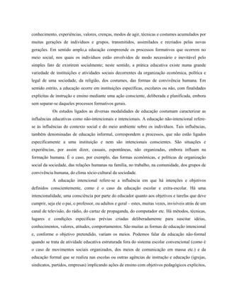 conhecimento, experiências, valores, crenças, modos de agir, técnicas e costumes acumulados por
muitas gerações de indivíduos e grupos, transmitidos, assimilados e recriados pelas novas
gerações. Em sentido amplo,a educação compreende os processos formativos que ocorrem no
meio social, nos quais os indivíduos estão envolvidos de modo necessário e inevitável pelo
simples fato de existirem socialmente; neste sentido, a prática educativa existe numa grande
variedade de instituições e atividades sociais decorrentes da organização econômica, política e
legal de uma sociedade, da religião, dos costumes, das formas de convivência humana. Em
sentido estrito, a educação ocorre em instituições específicas, escolares ou não, com finalidades
explícitas de instrução e ensino mediante uma ação consciente, deliberada e planificada, embora
sem separar-se daqueles processos formativos gerais.
Os estudos ligados as diversas modalidades de educação costumam caracterizar as
influências educativas como não-intencionais e intencionais. A educação não-intencional refere-
se às influências do contexto social e do meio ambiente sobre os indivíduos. Tais influências,
também denominadas de educação informal, correspondem a processos, que não estão ligados
especificamente a uma instituição e nem são intencionais conscientes. São situações e
experiências, por assim dizer, casuais, espontâneas, não organizadas, embora influam na
formação humana. É o caso, por exemplo, das formas econômicas, e políticas de organização
social da sociedade, das relações humanas na família, no trabalho, na comunidade, dos grupos de
convivência humana, do clima sócio-cultural da sociedade.
A educação intencional refere-se a influência em que há intenções e objetivos
definidos conscientemente, como é o caso da educação escolar e extra-escolar. Há uma
intencionalidade, uma consciência por parte do educador quanto aos objetivos e tarefas que deve
cumprir, seja ele o pai, o professor, ou adultos e geral – estes, muitas vezes, invisíveis atrás de um
canal de televisão, do rádio, do cartaz de propaganda, do computador etc. Há métodos, técnicas,
lugares e condições específicas prévias criadas deliberadamente para suscitar idéias,
conhecimentos, valores, atitudes, comportamentos. São muitas as formas de educação intencional
e, conforme o objetivo pretendido, variam os meios. Podemos falar da educação não-formal
quando se trata de atividade educativa estruturada fora do sistema escolar convencional (como é
o caso de movimentos sociais organizados, dos meios de comunicação em massa etc.) e da
educação formal que se realiza nas escolas ou outras agências de instrução e educação (igrejas,
sindicatos, partidos, empresas) implicando ações de ensino com objetivos pedagógicos explícitos,
 