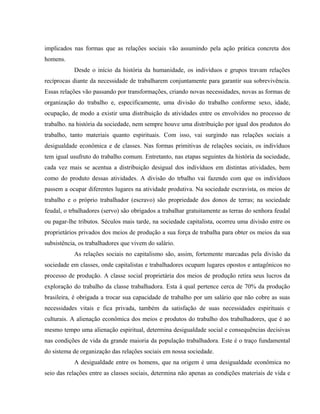 implicados nas formas que as relações sociais vão assumindo pela ação prática concreta dos
homens.
Desde o início da história da humanidade, os indivíduos e grupos travam relações
recíprocas diante da necessidade de trabalharem conjuntamente para garantir sua sobrevivência.
Essas relações vão passando por transformações, criando novas necessidades, novas as formas de
organização do trabalho e, especificamente, uma divisão do trabalho conforme sexo, idade,
ocupação, de modo a existir uma distribuição ds atividades entre os envolvidos no processo de
trabalho. na história da sociedade, nem sempre houve uma distribuição por igual dos produtos do
trabalho, tanto materiais quanto espirituais. Com isso, vai surgindo nas relações sociais a
desigualdade econômica e de classes. Nas formas primitivas de relações sociais, os indivíduos
tem igual usufruto do trabalho comum. Entretanto, nas etapas seguintes da história da sociedade,
cada vez mais se acentua a distribuição desigual dos indivíduos em distintas atividades, bem
como do produto dessas atividades. A divisão do trbalho vai fazendo com que os indivíduos
passem a ocupar diferentes lugares na atividade produtiva. Na sociedade escravista, os meios de
trabalho e o próprio trabalhador (escravo) são propriedade dos donos de terras; na sociedade
feudal, o trbalhadores (servo) são obrigados a trabalhar gratuitamente as terras do senhora feudal
ou pagar-lhe tributos. Séculos mais tarde, na sociedade capitalista, ocorreu uma divisão entre os
proprietários privados dos meios de produção a sua força de trabalha para obter os meios da sua
subsistência, os trabalhadores que vivem do salário.
As relações sociais no capitalismo são, assim, fortemente marcadas pela divisão da
sociedade em classes, onde capitalistas e trabalhadores ocupam lugares opostos e antagônicos no
processo de produção. A classe social proprietária dos meios de produção retira seus lucros da
exploração do trabalho da classe trabalhadora. Esta à qual pertence cerca de 70% da produção
brasileira, é obrigada a trocar sua capacidade de trabalho por um salário que não cobre as suas
necessidades vitais e fica privada, também da satisfação de suas necessidades espirituais e
culturais. A alienação econômica dos meios e produtos do trabalho dos trabalhadores, que é ao
mesmo tempo uma alienação espiritual, determina desigualdade social e consequências decisivas
nas condições de vida da grande maioria da população trabalhadora. Este é o traço fundamental
do sistema de organização das relações sociais em nossa sociedade.
A desigualdade entre os homens, que na origem é uma desigualdade econômica no
seio das relações entre as classes sociais, determina não apenas as condições materiais de vida e
 