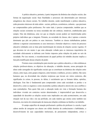 A prática educativa, portanto, é parte integrante da dinâmica das relações sociais, das
formas da organização social. Suas finalidades e processos são determinados por interesses
antagônicos das classes sociais. No trabalho docente, sendo manifestação a prática educativa,
estão presentes interesses de toda ordem - sociais, políticos, econômicos, culturais - que precisam
ser compreendidos pelos professores. Por outro lado, é preciso compreender, também que as
relações sociais existentes na nossa sociedade não são estáticas, imutáveis, estabelecidas para
sempre. Elas são dinâmicas, uma vez que as relações sociais podem ser transformadas pelos
próprios indivíduos que a integram. Portanto, na sociedade de classes, não é apenas a minoria
dominante que põe em prática os seus interesses. Também as classes trabalhadoras podem
elaborar e organizar concretamente os seus interesses e formular objetivos e meios do processo
educativo alinhados com as lutas pela transformação do sistema de relações sociais vigentes. O
que devemos ter em mente é que uma educação voltada para os interesses majoritários da
sociedade efetivamente se defronta com limites impostos pelas relações de poder no seio da
sociedade. Por isso mesmo, o reconhecimento do papel político do trabalho docente implica a
luta pela modificação dessas relações de poder.
Fizemos essas considerações para mostrar que a prática educativa, a vida cotidiana,as
relações professor-alunos, os objetivos da educação, o trabalho docente, nossa percepção do
aluno estão carregados de significados sociais que se constituem na dinâmica das relações entre
classes, entre raças, entre grupos religiosos, entre homens e mulheres, jovens e adultos. São seres
humanos que, na diversidade das relações recíprocas que travam em vários contextos, dão
significados às coisas, às pessoas, às idéias; é socialmente que se formam idéias, opiniões,
ideologias. Este fato é fundamental para compreender como cada sociedade se produz e se
desenvolve, como se organiza e como encaminha a prática educativa através dos seus conflitos e
suas contradições. Para quem lida com a educação tendo em vista a formação humana dos
indivíduos vivendo em contextos sociais determinados, é imprescindível que desenvolva a
capacidade de descobrir as relações sociais reais implicados em cada acontecimento, em cada
situação real da sua vida e da sua profissão, em cada matéria que ensina como também nos
discursos, nos meios de comunicação de massa,nas relações cotidianas na família e no trabalho.
O campo específico de atuação profissional e política do professor é a escola, à qual
cabem tarefas de assegurar aos alunos um sólido domínio de conhecimento e habilidades, o
desenvolvimento de suas capacidades intelectuais, de pensamento independente, crítico e
 
