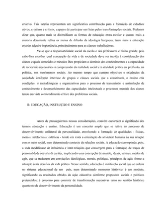 criativo. Tais tarefas representam um significativa contribuição para a formação de cidadãos
ativos, criativos e críticos, capazes de participar nas lutas pelas transformações sociais. Podemos
dizer que, quanto mais se diversificam as formas de educação extra-escolar e quanto mais a
minoria dominante refina os meios de difusão da ideologia burguesa, tanto mais a educação
escolar adquire importância, principalmente para as classes trabalhadoras.
Vê-se que a responsabilidade social da escola e dos professores é muito grande, pois
cabe-lhes escolher qual concepção de vida e de sociedade deve ser trazida à consideração dos
alunos e quais conteúdos e métodos lhes propiciam o domínio dos conhecimentos e a capacidade
de raciocínio necessários à compreensão da realidade social e à atividade prática na profissão, na
politica, nos movimentos sociais. Ao mesmo tempo que cumpre objetivos e exigências da
sociedade conforme interesse de grupos e classes sociais que a constituem, o ensino cria
condições e metodológicas e organizativas para o processo de transmissão e assimilação de
conhecimento e desenvolvimento das capacidades intelectuais e processos mentais dos alunos
tendo em vista o entendimento crítico dos problemas sociais.
II- EDUCAÇÃO, INSTRUÇÃO E ENSINO
Antes de prosseguirmos nossas considerações, convém esclarecer o significado dos
termos educação e ensino. Educação é um conceito amplo que se refere ao processo de
desenvolvimento unilateral da personalidade, envolvendo a formação de qualidades - físicas,
morais, intelectuais, estéticas - tendo em vista a orientação da atividade humana na sua relação
com o meio social, num determinado contexto de relações sociais. A educação corresponde, pois,
a toda modalidade de influência e inter-relações que convergem para a formação de traços de
personalidade social e di caráter, implicando uma concepção de mundo, ideais, valores, modos de
agir, que se traduzem em convicções ideológicas, morais, politicas, princípios de ação frente a
situação reais desafios da vida prática. Nesse sentido, educação é instituição social que se ordena
no sistema educacional de um país, num determinado momento histórico; é um produto,
significando os resultados obtidos da ação educativa conforme propositos sociais e políticos
pretendidos; é processo para consistir de transformação sucessivas tanto no sentido histórico
quanto no de desenvolvimento da personalidade.
 