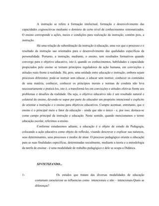 A instrução se refere à formação intelectual, formação e desenvolvimento das
capacidades cognoscitivas mediante o domínio de certo nível de conhecimentos sistematizados.
O ensino corresponde a ações, meios e condições para realização da instrução; contém pois, a
instrução.
Há uma relação de subordinação da instrução à educação, uma vez que o processo e o
resultado da instrução sao orientados para o desenvolvimento das qualidades específicas da
personalidade. Portanto, a instrução, mediante, o ensino, tem resultados formativos quando
converge para o objetivo educativo, isto é, quando os conhecimentos, habilidades e capacidade
propiciados pelo ensino se tornam princípios reguladores da ação humana, em convicções e
atitudes reais frente á realidade. Há, pois, uma unidade entre educação e instrução, embora sejam
processos diferentes; pode-se instruir sem educar, e educar sem instruir; conhecer os conteúdos
de uma matéria, conhecer, conhecer os princípios morais e normas de conduta não leva
necessariamente e praticá-los, isto é, a transformá-los em convicções e atitudes efetivas frente aos
problemas e desafios da realidade. Ou seja, o objetivo educativo não é um resultado natural e
colateral do ensino, devendo-se supor por parte do educador um propósito intencional e explícito
de orientar a instrução e o ensino para objetivos educativos. Cumpre acentuar, entretanto, que o
ensino é o principal meio e fator da educação - ainda que não o único - e, por isso, destaca-se
como campo principal da instrução e educação. Neste sentido, quando mencionamos o termo
educação escolar, referimos a ensino.
Conforme estudaremos adiante, a educação é o objeto de estudo da Pedagogia,
colocando a ação educativa como objeto de reflexão, visando descrever e explicar sua natureza,
seus determinantes, seus processos e modos de atuar. O processo pedagógico orienta a educação
para as suas finalidades específicas, determinadas socialmente, mediante a teoria e a metodologia
da tarefa de ensinar - é uma modalidade de trabalho pedagógico e dele se ocupa a Didática.
SINTETIZANDO...
1- Os estudos que tratam das diversas modalidades de educação
costumam caracterizar as influencias como intencionais e não – intencionais.Quais as
diferenças?
 