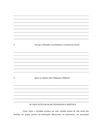 ______________________________________________________________________________
______________________________________________________________________________
______________________________________________________________________________
______________________________________________________________________________
______________________________________________________________________________
______________________________________________________________________________
______________________________________________________________________________
______________________________________________________________________________
2- Por que a Educação é um fenômeno e um processo social?
______________________________________________________________________________
______________________________________________________________________________
______________________________________________________________________________
______________________________________________________________________________
______________________________________________________________________________
______________________________________________________________________________
______________________________________________________________________________
3- Quais as relações entre Pedagogia e Didática?
______________________________________________________________________________
______________________________________________________________________________
______________________________________________________________________________
______________________________________________________________________________
______________________________________________________________________________
______________________________________________________________________________
III- EDUCAÇÃO ESCOLAR, PEDAGOGIA E DIDÁTICA
Como vimos, a atividade acontece nas mais variadas esferas da vida social (nas
famílias, nos grupos sociais, nas instituições educacionais ou assistenciais, nas associações
 