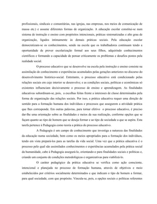 profissionais, sindicais e comunitárias, nas igrejas, nas empresas, nos meios de comunicação de
massa etc.) e assume diferentes formas de organização. A educação escolar constitui-se num
sistema de instrução e ensino com propósitos intencionais, práticas sistematizadas e alto grau de
organização, ligados intimamente às demais práticas sociais. Pela educação escolar
democratizam-se os conhecimentos, sendo na escola que os trabalhadores continuam tendo a
oportunidade de prover escolarização formal aos seus filhos, adquirindo conhecimentos
científicos e formando a capacidade de pensar criticamente os problemas e desafios postos pela
realidade social.
O processo educativo que se desenvolve na escola pela instrução e ensino consiste na
assimilação de conhecimento e experiências acumulados pelas gerações anteriores no discurso do
desenvolvimento histórico-social. Entretanto, o processo educativo está condicionado pelas
relações sociais em cujo interior se desenvolve; e as condições sociais, políticas e econômicas só
existentes influenciam decisivamente o processo de ensino e aprendizagem. As finalidades
educativas subordinam-se, pois, a escolhas feitas frente a interesses de classe determinados pela
forma de organização das relações sociais. Por isso, a prática educativa requer uma direção de
sentido para a formação humana dos indivíduos e processos que assegurem a atividade prática
que lhes corresponde. Em outras palavras, para tornar efetivo o processo educativo, é preciso
dar-lhe uma orientação sobre as finalidades e meios da sua realização, conforme opções que se
façam quanto ao tipo de homem que se deseja formar e ao tipo de sociedade a que se aspira. Esta
tarefa pertence à Pedagogia como teoria a prática do processo educativo.
A Pedagogia é um campo de conhecimento que investiga a natureza das finalidades
da educação numa sociedade, bem como os meios apropriados para a formação dos indivíduos,
tendo em vista prepará-los para as tarefas da vida social. Uma vez que a prática educativa é o
processo pelo qual são assimilados conhecimentos e experiências acumulados pela prática social
da humanidade, cabe à Pedagogia assegurá-lo, orientando-o para finalidades sociais e políticas e,
criando um conjunto de condições metodológicas e organizativas para viabilizá-lo.
O caráter pedagógico da prática educativa se verifica como ação consciente,
intencional e planejada no processo de formação humana, através de objetivos e meio
estabelecidos por critérios socialmente determinados e que indicam o tipo de homem a formar,
para qual sociedade, com que propósito. Vincula-se, pois, a opções sociais e políticas referentes
 
