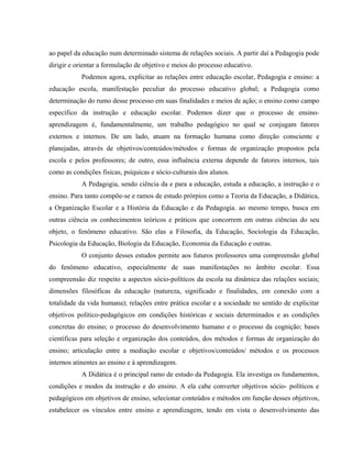 ao papel da educação num determinado sistema de relações sociais. A partir daí a Pedagogia pode
dirigir e orientar a formulação de objetivo e meios do processo educativo.
Podemos agora, explicitar as relações entre educação escolar, Pedagogia e ensino: a
educação escola, manifestação peculiar do processo educativo global; a Pedagogia como
determinação do rumo desse processo em suas finalidades e meios de ação; o ensino como campo
específico da instrução e educação escolar. Podemos dizer que o processo de ensino-
aprendizagem é, fundamentalmente, um trabalho pedagógico no qual se conjugam fatores
externos e internos. De um lado, atuam na formação humana como direção consciente e
planejadas, através de objetivos/conteúdos/métodos e formas de organização propostos pela
escola e pelos professores; de outro, essa influência externa depende de fatores internos, tais
como as condições fisicas, psíquicas e sócio-culturais dos alunos.
A Pedagogia, sendo ciência da e para a educação, estuda a educação, a instrução e o
ensino. Para tanto compõe-se e ramos de estudo prórpios como a Teoria da Educação, a Didática,
a Organização Escolar e a História da Educação e da Pedagogia. ao mesmo tempo, busca em
outras ciência os conhecimentos teóricos e práticos que concorrem em outras ciências do seu
objeto, o fenômeno educativo. São elas a Filosofia, da Educação, Sociologia da Educação,
Psicologia da Educação, Biologia da Educação, Economia da Educação e outras.
O conjunto desses estudos permite aos futuros professores uma compreensão global
do fenômeno educativo, especialmente de suas manifestações no âmbito escolar. Essa
compreensão diz respeito a aspectos sócio-políticos da escola na dinâmica das relações sociais;
dimensões filosóficas da educação (natureza, significado e finalidades, em conexão com a
totalidade da vida humana); relações entre prática escolar e a sociedade no sentido de explicitar
objetivos político-pedagógicos em condições históricas e sociais determinados e as condições
concretas do ensino; o processo do desenvolvimento humano e o processo da cognição; bases
científicas para seleção e organização dos conteúdos, dos métodos e formas de organização do
ensino; articulação entre a mediação escolar e objetivos/conteúdos/ métodos e os processos
internos atinentes ao ensino e à aprendizagem.
A Didática é o principal ramo de estudo da Pedagogia. Ela investiga os fundamentos,
condições e modos da instrução e do ensino. A ela cabe converter objetivos sócio- políticos e
pedagógicos em objetivos de ensino, selecionar conteúdos e métodos em função desses objetivos,
estabelecer os vínculos entre ensino e aprendizagem, tendo em vista o desenvolvimento das
 