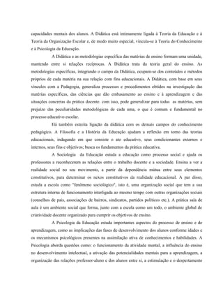 capacidades mentais dos alunos. A Didática está intimamente ligada à Teoria da Educação e à
Teoria da Organização Escolar e, de modo muito especial, vincula-se à Teoria do Conhecimento
e à Psicologia da Educação.
A Didática e as metodologias específica das matérias de ensino formam uma unidade,
mantendo entre si relações recíprocas. A Didática trata da teoria geral do ensino. As
metodologias específicas, integrando o campo da Didática, ocupam-se dos conteúdos e métodos
próprios de cada matéria na sua relação com fins educacionais. A Didática, com base em seus
vínculos com a Pedagogia, generaliza processos e procedimentos obtidos na investigação das
matérias específicas, das ciências que dão embasamento ao ensino e à aprendizagem e das
situações concretas da prática docente. com isso, pode generalizar para todas as matérias, sem
prejuízo das peculiaridades metodológicas de cada uma, o que é comum e fundamental no
processo educativo escolar.
Há também estreita ligação da didática com os demais campos do conhecimento
pedagógico. A Filosofia e a História da Educação ajudam a reflexão em torno das teorias
educacionais, indagando em que consiste o ato educativo, seus condicionantes externos e
internos, seus fins e objetivos; busca os fundamentos da prática educativa.
A Sociologia da Educação estuda a educação como processo social e ajuda os
professores a reconhecerem as relações entre o trabalho docente e a sociedade. Ensina a ver a
realidade social no seu movimento, a partir da dependência mútua entre seus elementos
constitutivos, para determinar os nexos constitutivos da realidade educacional. A par disso,
estuda a escola como "fenômeno sociológico", isto é, uma organização social que tem a sua
estrutura interna de funcionamento interligada ao mesmo tempo com outras organizações sociais
(conselhos de pais, associações de bairros, sindicatos, partidos políticos etc.). A prática sala de
aula é um ambiente social que forma, junto com a escola como um todo, o ambiente global de
criatividade docente organizado para cumprir os objetivos de ensino.
A Psicologia da Educação estuda importantes aspectos do processo de ensino e de
aprendizagem, como as implicações das fases de desenvolvimento dos alunos conforme idades e
os mecanismos psicológicos presentes na assimilação ativa de conhecimentos e habilidades. A
Psicologia aborda questões como: o funcionamento da atividade mental, a influência do ensino
no desenvolvimento intelectual, a ativação das potencialidades mentais para a aprendizagem, a
organização das relações professor-aluno e dos alunos entre si, a estimulação e o despertamento
 