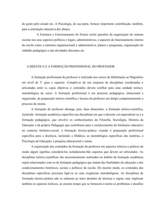 do gosto pelo estudo etc. A Psicologia, de sua parte, fornece importante contribuição, também,
para a orientação educativa dos alunos.
A Estrutura e Funcionamento do Ensino inclui questões da organização do sistema
escolar nos seus aspectos políticos e legais, administrativos, e aspectos do funcionamento interno
da escola como a estrutura organizacional e administrativa, planos e programas, organização do
trabalho pedagógico e das atividades discentes etc.
A DIDÁTICA E A FORMAÇÃO PROFISSIONAL DO PROFESSOR
A formação profissional do professor é realizada nos cursos de Habilitação ao Magistério
em nível de 2° grau e superior. Compõe-se de um conjunto de disciplinas coordenadas e
articuladas entre si, cujos objetivos e conteúdos devem confluir para uma unidade teórico-
metodológica do curso. A formação profissional é um processo pedagógico, intencional e
organizado, de preparação teórico-científica e técnica do professor ara dirigir competentemente o
processo de ensino.
A formação do professor abrange, pois, duas dimensões: a formação teórico-científica,
incluindo formação acadêmica específica nas disciplinas em que o docente vai especializar-se e a
formação pedagógica, que envolve os conhecimentos da Filosofia, Sociologia, História da
Educação e da própria Pedagogia que contribuem para o esclarecimento do fenômeno educativo
no contexto histórico-social; a formação técnico-prática visando à preparação profissional
específica para a docência, incluindo a Didática, as metodologias específicas das matérias, a
Psicologia da Educação, a pesquisa educacional e outras.
A organização dos conteúdos da formação do professor em aspectos teóricos e práticos de
modo algum significa considerá-los isoladamente.São aspectos que devem ser articulados. As
disciplinas teórico-científicas são necessariamente realizados no âmbito da formação acadêmica
sejam relacionados com os de formação pedagógica que tratam das finalidades da educação e dos
condicionamentos históricos, sociais e políticos da escola. Do mesmo modo, os conteúdos das
disciplinas específicas precisam ligar-se às suas exigências metodológicas. As disciplinas de
formação técnico-prática não se reduzem ao mero domínio de técnicas e regras, mas implicam
também os aspectos teóricos, ao mesmo tempo que se fornecem à teoria os problemas e desafios
 