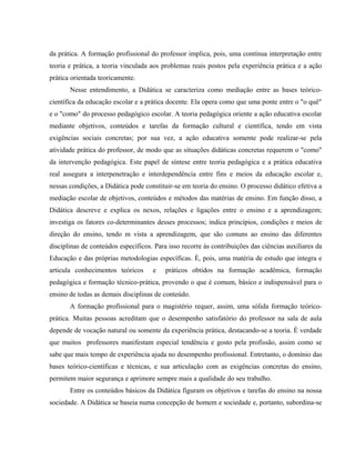 da prática. A formação profissional do professor implica, pois, uma contínua interpretação entre
teoria e prática, a teoria vinculada aos problemas reais postos pela experiência prática e a ação
prática orientada teoricamente.
Nesse entendimento, a Didática se caracteriza como mediação entre as bases teórico-
científica da educação escolar e a prática docente. Ela opera como que uma ponte entre o "o quê"
e o "como" do processo pedagógico escolar. A teoria pedagógica oriente a ação educativa escolar
mediante objetivos, conteúdos e tarefas da formação cultural e científica, tendo em vista
exigências sociais concretas; por sua vez, a ação educativa somente pode realizar-se pela
atividade prática do professor, de modo que as situações didáticas concretas requerem o "como"
da intervenção pedagógica. Este papel de síntese entre teoria pedagógica e a prática educativa
real assegura a interpenetração e interdependência entre fins e meios da educação escolar e,
nessas condições, a Didática pode constituir-se em teoria do ensino. O processo didático efetiva a
mediação escolar de objetivos, conteúdos e métodos das matérias de ensino. Em função disso, a
Didática descreve e explica os nexos, relações e ligações entre o ensino e a aprendizagem;
investiga os fatores co-determinantes desses processos; indica princípios, condições e meios de
direção do ensino, tendo m vista a aprendizagem, que são comuns ao ensino das diferentes
disciplinas de conteúdos específicos. Para isso recorre às contribuições das ciências auxiliares da
Educação e das próprias metodologias específicas. È, pois, uma matéria de estudo que integra e
articula conhecimentos teóricos e práticos obtidos na formação acadêmica, formação
pedagógica e formação técnico-prática, provendo o que é comum, básico e indispensável para o
ensino de todas as demais disciplinas de conteúdo.
A formação profissional para o magistério requer, assim, uma sólida formação teórico-
prática. Muitas pessoas acreditam que o desempenho satisfatório do professor na sala de aula
depende de vocação natural ou somente da experiência prática, destacando-se a teoria. È verdade
que muitos professores manifestam especial tendência e gosto pela profissão, assim como se
sabe que mais tempo de experiência ajuda no desempenho profissional. Entretanto, o domínio das
bases teórico-científicas e técnicas, e sua articulação com as exigências concretas do ensino,
permitem maior segurança e aprimore sempre mais a qualidade do seu trabalho.
Entre os conteúdos básicos da Didática figuram os objetivos e tarefas do ensino na nossa
sociedade. A Didática se baseia numa concepção de homem e sociedade e, portanto, subordina-se
 