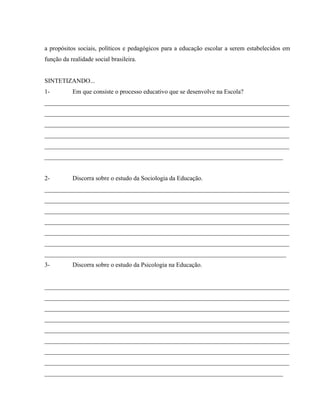 a propósitos sociais, políticos e pedagógicos para a educação escolar a serem estabelecidos em
função da realidade social brasileira.
SINTETIZANDO...
1- Em que consiste o processo educativo que se desenvolve na Escola?
______________________________________________________________________________
______________________________________________________________________________
______________________________________________________________________________
______________________________________________________________________________
______________________________________________________________________________
____________________________________________________________________________
2- Discorra sobre o estudo da Sociologia da Educação.
______________________________________________________________________________
______________________________________________________________________________
______________________________________________________________________________
______________________________________________________________________________
______________________________________________________________________________
______________________________________________________________________________
_____________________________________________________________________________
3- Discorra sobre o estudo da Psicologia na Educação.
______________________________________________________________________________
______________________________________________________________________________
______________________________________________________________________________
______________________________________________________________________________
______________________________________________________________________________
______________________________________________________________________________
______________________________________________________________________________
______________________________________________________________________________
____________________________________________________________________________
 