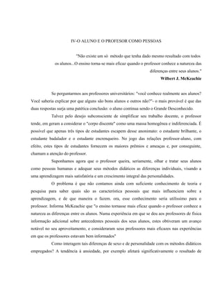 IV-O ALUNO E O PROFESOR COMO PESSOAS
"Não existe um só método que tenha dado mesmo resultado com todos
os alunos...O ensino torna-se mais eficaz quando o professor conhece a natureza das
diferenças entre seus alunos."
Wilbert J. McKeachie
Se perguntarmos aos professores universitários: "você conhece realmente aos alunos?
Você saberia explicar por que alguns são bons alunos e outros não?"- o mais provável é que das
duas respostas surja uma patética conclusão: o aluno continua sendo o Grande Desconhecido.
Talvez pelo desejo subconsciente de simplificar seu trabalho docente, o professor
tende, em geram a considerar o "corpo discente" como uma massa homogênea e indiferenciada. É
possível que apenas três tipos de estudantes escapem desse anonimato: o estudante brilhante, o
estudante badalador e o estudante encrenqueiro. No jogo das relações professor-aluno, com
efeito, estes tipos de estudantes fornecem os maiores prêmios e ameaças e, por conseguinte,
chamam a atenção do professor.
Suponhamos agora que o professor queira, seriamente, olhar e tratar seus alunos
como pessoas humanas e adequar seus métodos didáticos as diferenças individuais, visando a
uma aprendizagem mais satisfatória e um crescimento integral das personalidades.
O problema é que não contamos ainda com suficiente conhecimento de teoria e
pesquisa para saber quais são as característica pessoais que mais influenciem sobre a
aprendizagem, e de que maneira o fazem. ora, esse conhecimento seria utilíssimo para o
professor. Informa McKeachie que "o ensino tornasse mais eficaz quando o professor conhece a
natureza as diferenças entre os alunos. Numa experiência em que se deu aos professores de física
informação adicional sobre antecedentes pessoais dos seus alunos, estes obtiveram um avanço
notável no seu aproveitamento, e consideraram seus professores mais eficazes nas experiências
em que os professores estavam bem informados"
Como interagem tais diferenças de sexo e de personalidade com os métodos didáticos
empregados? A tendência à ansiedade, por exemplo afetará significativamente o resultado de
 