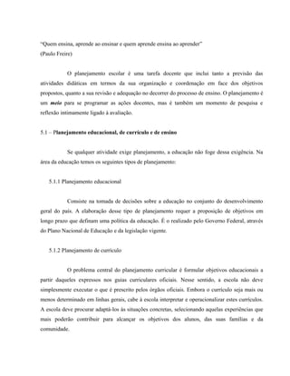 “Quem ensina, aprende ao ensinar e quem aprende ensina ao aprender”
(Paulo Freire)
O planejamento escolar é uma tarefa docente que inclui tanto a previsão das
atividades didáticas em termos da sua organização e coordenação em face dos objetivos
propostos, quanto a sua revisão e adequação no decorrer do processo de ensino. O planejamento é
um meio para se programar as ações docentes, mas é também um momento de pesquisa e
reflexão intimamente ligado à avaliação.
5.1 – Planejamento educacional, de currículo e de ensino
Se qualquer atividade exige planejamento, a educação não foge dessa exigência. Na
área da educação temos os seguintes tipos de planejamento:
5.1.1 Planejamento educacional
Consiste na tomada de decisões sobre a educação no conjunto do desenvolvimento
geral do país. A elaboração desse tipo de planejamento requer a proposição de objetivos em
longo prazo que definam uma política da educação. É o realizado pelo Governo Federal, através
do Plano Nacional de Educação e da legislação vigente.
5.1.2 Planejamento de currículo
O problema central do planejamento curricular é formular objetivos educacionais a
partir daqueles expressos nos guias curriculares oficiais. Nesse sentido, a escola não deve
simplesmente executar o que é prescrito pelos órgãos oficiais. Embora o currículo seja mais ou
menos determinado em linhas gerais, cabe à escola interpretar e operacionalizar estes currículos.
A escola deve procurar adaptá-los às situações concretas, selecionando aquelas experiências que
mais poderão contribuir para alcançar os objetivos dos alunos, das suas famílias e da
comunidade.
 
