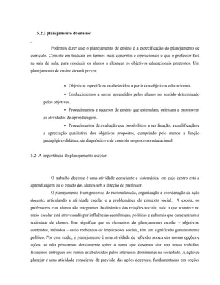 5.2.3 planejamento de ensino:
Podemos dizer que o planejamento de ensino é a especificação do planejamento de
currículo. Consiste em traduzir em termos mais concretos e operacionais o que o professor fará
na sala de aula, para conduzir os alunos a alcançar os objetivos educacionais propostos. Um
planejamento de ensino deverá prever:
• Objetivos específicos estabelecidos a partir dos objetivos educacionais.
• Conhecimentos a serem aprendidos pelos alunos no sentido determinado
pelos objetivos.
• Procedimentos e recursos de ensino que estimulam, orientam e promovem
as atividades de aprendizagem.
• Procedimentos de avaliação que possibilitem a verificação, a qualificação e
a apreciação qualitativa dos objetivos propostos, cumprindo pelo menos a função
pedagógico-didática, de diagnóstico e de controle no processo educacional.
5.2- A importância do planejamento escolar.
O trabalho docente é uma atividade consciente e sistemática, em cujo centro está a
aprendizagem ou o estudo dos alunos sob a direção do professor.
O planejamento é um processo de racionalização, organização e coordenação da ação
docente, articulando a atividade escolar e a problemática do contexto social. A escola, os
professores e os alunos são integrantes da dinâmica das relações sociais; tudo o que acontece no
meio escolar está atravessado por influências econômicas, políticas e culturais que caracterizam a
sociedade de classes. Isso significa que os elementos do planejamento escolar – objetivos,
conteúdos, métodos – estão recheados de implicações sociais, têm um significado genuinamente
político. Por essa razão, o planejamento é uma atividade de reflexão acerca das nossas opções e
ações; se não pensarmos detidamente sobre o ruma que devemos dar ano nosso trabalho,
ficaremos entregues aos rumos estabelecidos pelos interesses dominantes na sociedade. A ação de
planejar é uma atividade consciente de previsão das ações docentes, fundamentadas em opções
 