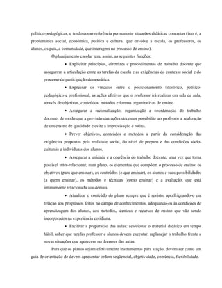 político-pedagógicas, e tendo como referência permanente situações didáticas concretas (isto é, a
problemática social, econômica, política e cultural que envolve a escola, os professores, os
alunos, os pais, a comunidade, que interagem no processo de ensino).
O planejamento escolar tem, assim, as seguintes funções:
• Explicitar princípios, diretrizes e procedimentos de trabalho docente que
assegurem a articulação entre as tarefas da escola e as exigências do contexto social e do
processo de participação democrática.
• Expressar os vínculos entre o posicionamento filosófico, político-
pedagógico e profissional, as ações efetivas que o professor irá realizar em sala de aula,
através de objetivos, conteúdos, métodos e formas organizativas de ensino.
• Assegurar a racionalização, organização e coordenação do trabalho
docente, de modo que a previsão das ações docentes possibilite ao professor a realização
de um ensino de qualidade e evite a improvisação e rotina.
• Prever objetivos, conteúdos e métodos a partir da consideração das
exigências propostas pela realidade social, do nível de preparo e das condições sócio-
culturais e individuais dos alunos.
• Assegurar a unidade e a coerência do trabalho docente, uma vez que torna
possível inter-relacionar, num plano, os elementos que compõem o processo de ensino: os
objetivos (para que ensinar), os conteúdos (o que ensinar), os alunos e suas possibilidades
(a quem ensinar), os métodos e técnicas (como ensinar) e a avaliação, que está
intimamente relacionada aos demais.
• Atualizar o conteúdo do plano sempre que é revisto, aperfeiçoando-o em
relação aos progressos feitos no campo de conhecimentos, adequando-os às condições de
aprendizagem dos alunos, aos métodos, técnicas e recursos de ensino que vão sendo
incorporados na experiência cotidiana.
• Facilitar a preparação das aulas: selecionar o material didático em tempo
hábil, saber que tarefas professor e alunos devem executar, replanejar o trabalho frente a
novas situações que aparecem no decorrer das aulas.
Para que os planos sejam efetivamente instrumentos para a ação, devem ser como um
guia de orientação de devem apresentar ordem seqüencial, objetividade, coerência, flexibilidade.
 