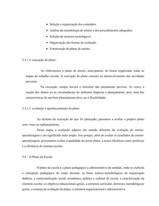 • Seleção e organização dos conteúdos.
• Análise da metodologia de ensino e dos procedimentos adequados.
• Seleção de recursos tecnológicos.
• Organização das formas de avaliação.
• Estruturação do plano de ensino.
5.3.1.4 execução do plano:
Ao elaborarmos o plano de ensino, antecipamos, de forma organizada, todas as
etapas do trabalho escolar. A execução do plano consiste no desenvolvimento das atividades
previstas.
Na execução, sempre haverá o elemento não plenamente previsto. Às vezes, a
reação dos alunos ou as circunstâncias do ambiente dispensa o planejamento, pois, uma das
características de um bom planejamento deve ser a flexibilidade.
5.3.1.5 avaliação e aperfeiçoamento do plano
Ao término da execução do que foi planejado, passamos a avaliar o próprio plano
com vistas ao replanejamento.
Nessa etapa, a avaliação adquire um sentido diferente da avaliação do ensino-
aprendizagem e um significado mais amplo. Isso porque, além de avaliar os resultados do ensino-
aprendizagem, procuramos avaliar a qualidade do nosso plano, a nossa eficiência como professor
e a eficiência do sistema escolar.
5.4 – O Plano da Escola.
O plano da escola é o plano pedagógico e administrativo da unidade, onde se explicita
a concepção pedagógica do corpo docente, as bases teórico-metodológicas da organização
didática, a contextualização social, econômica, política e cultural da escola, a caracterização da
clientela escolar, os objetivos educacionais gerais, a estrutura curricular, diretrizes metodológicas
gerais, o sistema de avaliação do plano, a estrutura organizacional e administrativa.
 