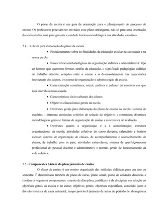 O plano da escola é um guia de orientação para o planejamento do processo de
ensino. Os professores precisam ter em mãos esse plano abrangente, não só para uma orientação
do seu trabalho, mas para garantir a unidade teórico-metodológica das atividades escolares.
5.4.1 Roteiro para elaboração do plano da escola
• Posicionamento sobre as finalidades da educação escolar na sociedade e na
nossa escola
• Bases teórico-metodológicas da organização didática e administrativa: tipo
de homem que queremos formar, tarefas da educação, o significado pedagógico-didático
do trabalho docente, relações entre o ensino e o desenvolvimento das capacidades
intelectuais dos alunos, o sistema de organização e administração da escola.
• Caracterização econômica, social, política e cultural do contexto em que
está inserida a nossa escola.
• Características sócio-culturais dos alunos
• Objetivos educacionais gerais da escola
• Diretrizes gerais para elaboração do plano de ensino da escola: sistema de
matérias – estrutura curricular; critérios de seleção de objetivos e conteúdos; diretrizes
metodológicas gerais e formas de organização do ensino e sistemática de avaliação.
• Diretrizes quanto à organização e a à administração: estrutura
organizacional da escola; atividades coletivas do corpo docente; calendário e horário
escolar; sistema de organização de classes, de acompanhamento e aconselhamento de
alunos, de trabalho com os pais; atividades extra-classe; sistema de aperfeiçoamento
profissional do pessoal docente e administrativo e normas gerais de funcionamento da
vida coletiva.
5.5 –Componentes básicos do planejamento de ensino
O plano de ensino é um roteiro organizado das unidades didáticas para um ano ou
semestre. É denominado também de plano de curso, plano anual, plano de unidades didáticas e
contém os seguintes componentes: ementa da disciplina, justificativa da disciplina em relação ao
objetivos gerais da escola e do curso; objetivos gerais; objetivos específicos, conteúdo (com a
divisão temática de cada unidade); tempo provável (número de aulas do período de abrangência
 