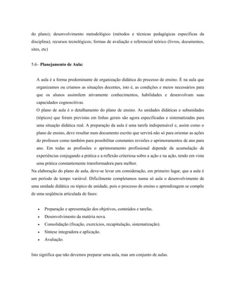 do plano); desenvolvimento metodológico (métodos e técnicas pedagógicas específicas da
disciplina); recursos tecnológicos; formas de avaliação e referencial teórico (livros, documentos,
sites, etc)
5.6– Planejamento de Aula:
A aula é a forma predominante de organização didática do processo de ensino. É na aula que
organizamos ou criamos as situações docentes, isto é, as condições e meios necessários para
que os alunos assimilem ativamente conhecimentos, habilidades e desenvolvam suas
capacidades cognoscitivas.
O plano de aula é o detalhamento do plano de ensino. As unidades didáticas e subunidades
(tópicos) que foram previstas em linhas gerais são agora especificadas e sistematizadas para
uma situação didática real. A preparação da aula é uma tarefa indispensável e, assim como o
plano de ensino, deve resultar num documento escrito que servirá não só para orientar as ações
do professor como também para possibilitar constantes revisões e aprimoramentos de ano para
ano. Em todas as profissões o aprimoramento profissional depende da acumulação de
experiências conjugando a prática e a reflexão criteriosa sobre a ação e na ação, tendo em vista
uma prática constantemente transformadora para melhor.
Na elaboração do plano de aula, deve-se levar em consideração, em primeiro lugar, que a aula é
um período de tempo variável. Dificilmente completamos numa só aula o desenvolvimento de
uma unidade didática ou tópico de unidade, pois o processo de ensino e aprendizagem se compõe
de uma seqüência articulada de fases:
• Preparação e apresentação dos objetivos, conteúdos e tarefas.
• Desenvolvimento da matéria nova.
• Consolidação (fixação, exercícios, recapitulação, sistematização).
• Síntese integradora e aplicação.
• Avaliação.
Isto significa que não devemos preparar uma aula, mas um conjunto de aulas.
 