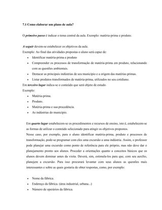 7.1 Como elaborar um plano de aula?
O primeiro passo é indicar o tema central da aula. Exemplo: matéria-prima e produto.
A seguir devem-se estabelecer os objetivos da aula.
Exemplo: Ao final das atividades propostas o aluno será capaz de:
• Identificar matéria-prima e produto
• Compreender os processos de transformação de matéria-prima em produto, relacionando
com as questões ambientais.
• Destacar as principais indústrias de seu município e a origem das matérias primas.
• Listar produtos transformados de matéria-prima, utilizados no seu cotidiano.
Em terceiro lugar indica-se o conteúdo que será objeto de estudo.
Exemplo:
• Matéria-prima.
• Produto.
• Matéria-prima e sua procedência.
• As indústrias do município.
Em quarto lugar estabelecem-se os procedimentos e recursos de ensino, isto é, estabelecem-se
as formas de utilizar o conteúdo selecionado para atingir os objetivos propostos.
Nesse caso, por exemplo, para o aluno identificar matéria-prima, produto e processos de
transformação, pode-se programar com eles uma excursão a uma indústria. Assim, o professor
pode planejar uma excursão como ponto de referência para ele próprio, mas não deve dar o
planejamento pronto aos alunos. Proceder a orientações quanto a conceitos básicos que os
alunos devem dominar antes da visita. Deverá, sim, estimula-los para que, com seu auxílio,
planejem a excursão. Para isso procurará levantar com seus alunos as questões mais
interessantes e sobre as quais gostaria de obter respostas, como, por exemplo:
• Nome da fábrica.
• Endereço da fábrica. (área industrial, urbana...)
• Número de operários da fábrica.
 