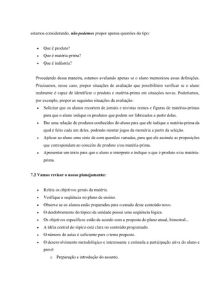 estamos considerando, não podemos propor apenas questões do tipo:
• Que é produto?
• Que é matéria-prima?
• Que é indústria?
Procedendo dessa maneira, estamos avaliando apenas se o aluno memorizou essas definições.
Precisamos, nesse caso, propor situações de avaliação que possibilitem verificar se o aluno
realmente é capaz de identificar o produto e matéria-prima em situações novas. Poderíamos,
por exemplo, propor as seguintes situações de avaliação:
• Solicitar que os alunos recortem de jornais e revistas nomes e figuras de matérias-primas
para que o aluno indique os produtos que podem ser fabricados a partir delas.
• Dar uma relação de produtos conhecidos do aluno para que ele indique a matéria-prima da
qual é feito cada um deles, podendo montar jogos da memória a partir da seleção.
• Aplicar ao aluno uma série de com questões variadas, para que ele assinale as proposições
que correspondam ao conceito de produto e/ou matéria-prima.
• Apresentar um texto para que o aluno o interprete e indique o que é produto e/ou matéria-
prima.
7.2 Vamos revisar o nosso planejamento:
• Releia os objetivos gerais da matéria.
• Verifique a seqüência no plano de ensino.
• Observe se os alunos estão preparados para o estudo deste conteúdo novo.
• O desdobramento do tópico da unidade possui uma seqüência lógica.
• Os objetivos específicos estão de acordo com a proposta do plano anual, bimestral...
• A idéia central do tópico está clara no conteúdo programado.
• O número de aulas é suficiente para o tema proposto.
• O desenvolvimento metodológico e interessante e estimula a participação ativa do aluno e
prevê:
o Preparação e introdução do assunto.
 
