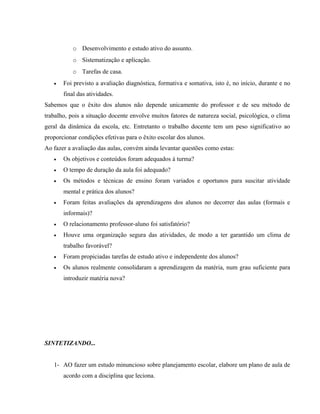 o Desenvolvimento e estudo ativo do assunto.
o Sistematização e aplicação.
o Tarefas de casa.
• Foi previsto a avaliação diagnóstica, formativa e somativa, isto é, no início, durante e no
final das atividades.
Sabemos que o êxito dos alunos não depende unicamente do professor e de seu método de
trabalho, pois a situação docente envolve muitos fatores de natureza social, psicológica, o clima
geral da dinâmica da escola, etc. Entretanto o trabalho docente tem um peso significativo ao
proporcionar condições efetivas para o êxito escolar dos alunos.
Ao fazer a avaliação das aulas, convém ainda levantar questões como estas:
• Os objetivos e conteúdos foram adequados à turma?
• O tempo de duração da aula foi adequado?
• Os métodos e técnicas de ensino foram variados e oportunos para suscitar atividade
mental e prática dos alunos?
• Foram feitas avaliações da aprendizagens dos alunos no decorrer das aulas (formais e
informais)?
• O relacionamento professor-aluno foi satisfatório?
• Houve uma organização segura das atividades, de modo a ter garantido um clima de
trabalho favorável?
• Foram propiciadas tarefas de estudo ativo e independente dos alunos?
• Os alunos realmente consolidaram a aprendizagem da matéria, num grau suficiente para
introduzir matéria nova?
SINTETIZANDO...
1- AO fazer um estudo minuncioso sobre planejamento escolar, elabore um plano de aula de
acordo com a disciplina que leciona.
 