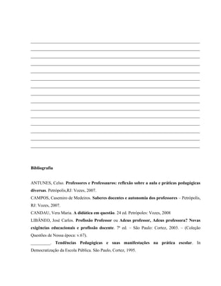 ______________________________________________________________________________
______________________________________________________________________________
______________________________________________________________________________
______________________________________________________________________________
______________________________________________________________________________
______________________________________________________________________________
______________________________________________________________________________
______________________________________________________________________________
______________________________________________________________________________
______________________________________________________________________________
______________________________________________________________________________
______________________________________________________________________________
______________________________________________________________________________
______________________________________________________________________________
______________________________________________________________________________
Bibliografia
ANTUNES, Celso. Professores e Professauros: reflexão sobre a aula e práticas pedagógicas
diversas. Petrópolis,RJ: Vozes, 2007.
CAMPOS, Casemiro de Medeiros. Saberes docentes e autonomia dos professores – Petrópolis,
RJ: Vozes, 2007.
CANDAU, Vera Maria. A didática em questão. 24 ed. Petrópoles: Vozes, 2008
LIBÂNEO, José Carlos. Profissão Professor ou Adeus professor, Adeus professora? Novas
exigências educacionais e profissão docente. 7ª ed. – São Paulo: Cortez, 2003. – (Coleção
Questões de Nossa época: v.67).
_________. Tendências Pedagógicas e suas manifestações na prática escolar. In
Democratização da Escola Pública. São Paulo, Cortez, 1995.
 