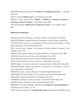 MIZUKAMI, Maria da Graça Nicoletti. ENSINO: As abordagens do processo. – São Paulo:
EPU, 1986.
PILETTI, Claudino. Didática geral. 23. ed. São Paulo: Ática, 2004.
PIMENTA, Selma Garrido (Org). Didática e formação de professores: percursos e
perspectivas no Brasil e Portugal. 3. ed. São Paulo: Cortez, 2001.
TOSI. Maria Raineldes. Didática geral: um olhar para o futuro. 3. ed. Campinas: Alínea,
2003.
Bibliografia Complementar:
LIBÃNEO, José Carlos. Pedagogia e Pedagogos Para Quê? 3.ed.São Paulo: Cortez,2000.
PRRENOUD,Philippe. Formando Professores Profissionais. 2.ed.Porto Alegre: Artmed, 2001.
VASCONCELLOS, Celso dos S. Planejamento, Projeto de Ensino-Aprendizagem e Projeto
Político-Pedagógico. 8.ed. São Paulo:Libertad,1995.
REGO, Teresa Cristina. Vygotsky: Uma Perspectiva Histórico-Cultural da Educação. 14.ed.
Petrópolis: Vozes, 1994.
PIMENTA, Selma Garrido. Didática e Formação de Professor. 2.ed.São Paulo: Cortez, 2000.
ASSMANN, Hugo. Reencantar a Educação. 6.ed.Petrópolis: Vozes, 2002.
ELIAS, Marisa Del Cioppo. De Emílio a Emília. São Paulo:Scipione,2000.
RIOS, Terezinha Azeredo. Compreender e Ensinar. 3.ed.São Paulo: Cortez, 2002.
MORIN, Edgar. Os sete saberes necessários à educação do futuro. 3.ed.São Paulo:Cortez,2001.
PRRENOUD,Philippe.Avaliação da Excelência à Regulação das Aprendizagens entre duas
Lógicas.Porto Alegre: Artmed, 1999.
HOFFMANN, Jussara. Avaliação Mediadora. 20.ed.Porto Alegre:Meditação,2003.
GHIRALDELLI JR., Paulo. Didática e Teorias Educacionais. Rio de Janeiro:DP&A,2000.
DEMO, Pedro. Conhecimento Moderno. 4.ed.Petrópolis: Vozes,1997.
D´AMBRÓSIO, Ubiratan. Transdisciplinaridade. 2.ed.São Paulo: Pólas Athena,1999.
GOLEMAN, Daniel. Inteligência Emocional. São Paulo:Objetiva,1995.
BORDENAVE, Juan Díaz; PEREIRA, Adair Martins. Estratégias de ensino-aprendizagem. 11
ed. Petrópolis: Vozes, 1989. p. 117-118.
LEITE, Lígia Silva (coord) et all. Tecnologia Educacional: descubra suas possibilidades na sala
 