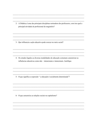 ______________________________________________________________________________
______________________________________________________________________________
______________________________________________________________________________
2- A Didática é uma das principais disciplinas norteadora dos professores, com isso qual a
principal atividade do profissional do magistério?
______________________________________________________________________________
______________________________________________________________________________
______________________________________________________________________________
3- Que influencia a ação educativa pode exercer no meio social?
______________________________________________________________________________
______________________________________________________________________________
______________________________________________________________________________
4- Os estudos ligados as diversas modalidades de educação costumam caracterizar as
influências educativas como não – intencionais e intencionais. Justifique.
______________________________________________________________________________
______________________________________________________________________________
______________________________________________________________________________
5- O que significa a expressão “ a educação é socialmente determinada”?
______________________________________________________________________________
______________________________________________________________________________
______________________________________________________________________________
6- O que caracteriza as relações sociais no capitalismo?
______________________________________________________________________________
______________________________________________________________________________
______________________________________________________________________________
 