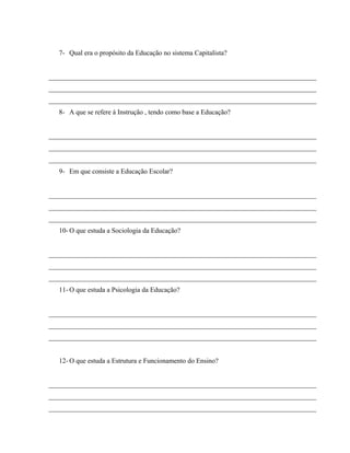 7- Qual era o propósito da Educação no sistema Capitalista?
______________________________________________________________________________
______________________________________________________________________________
______________________________________________________________________________
8- A que se refere á Instrução , tendo como base a Educação?
______________________________________________________________________________
______________________________________________________________________________
______________________________________________________________________________
9- Em que consiste a Educação Escolar?
______________________________________________________________________________
______________________________________________________________________________
______________________________________________________________________________
10- O que estuda a Sociologia da Educação?
______________________________________________________________________________
______________________________________________________________________________
______________________________________________________________________________
11- O que estuda a Psicologia da Educação?
______________________________________________________________________________
______________________________________________________________________________
______________________________________________________________________________
12- O que estuda a Estrutura e Funcionamento do Ensino?
______________________________________________________________________________
______________________________________________________________________________
______________________________________________________________________________
 