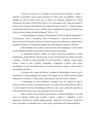 O plano de instrução era a formação do homem universal, humanista e cristão. A
educação se preocupava com o ensino humanista de cultura geral, enciclopédico e alheio à
realidade da vida da Colônia. Esses eram os alicerces da Pedagogia Tradicional na vertente
religiosa que, de acordo com SAVIANI (1984, p. 12), é marcada por uma “visão essencialista de
homem, isto é, o homem constituído por uma essência universal e imutável”. A essência humana
é considerada criação divina e, assim, o homem deve se empenhar para atingir a perfeição, “para
fazer por merecer a dádiva da vida sobrenatural”. (Ibid., p. 12).
A ação pedagógica dos jesuítas foi marcada pelas formas autoritárias (dogmáticas??)
de pensamento, contra o pensamento crítico. Privilegiavam o exercício da memória e o
desenvolvimento do raciocínio; dedicavam atenção ao preparo dos padre-mestres, dando ênfase à
formação do caráter e sua formação psicológica para conhecimento de si mesmo e do aluno.
Desta formação, não se poderia pensar em uma prática pedagógica e muito mesmo
em uma didática que buscasse um perspectiva transformadora na educação.
Os pressupostos didáticos diluídos no “Ratio” enfocavam instrumentos e regras
metodológicas compreendendo o estudo privado, em que o mestre prescrevia o método de estudo,
a matéria e o horário; as aulas ministradas de forma expositiva; a repetição visando repetir,
decorar e expor em aula; o desafio, estimulando a competição; a disputa, outro recurso
metodológico era visto como defesa de tese. Os exames eram orais e escritos, visando avaliar o
aproveitamento do aluno,
O enfoque sobre o papel da Didática, ou melhor, da Metodologia de Ensino, como é
denominada no Código pedagógico dos jesuítas, está centrado no seu caráter meramente formal,
tendo por base o intelecto, o conhecimento e marcado pela visão essencialista de homem.
A Metodologia de Ensino (Didática) é entendida como um conjunto de regras e
normas prescritivas visando a orientação do ensino e do estudo. Como afirma PAIVA (1981, p.
11), “um conjunto de normas metodológicas referentes à aula, seja na ordem das questões, no
ritmo do desenvolvimento e seja, ainda, no próprio processo de ensino”.
Após os jesuítas, não ocorreram no país grandes movimentos pedagógicos, como são
poucas as mudanças sofridas pela sociedade e durante o Império e a República. A nova
organização instituída por Pombal, pedagogicamente, representou um retrocesso. Professores
leigos começaram a ser admitidos para as “aulas-régias” introduzidas pela reforma pombalina.
 