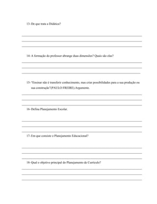 13- De que trata a Didática?
______________________________________________________________________________
______________________________________________________________________________
______________________________________________________________________________
14- A formação do professor abrange duas dimensões? Quais são elas?
______________________________________________________________________________
______________________________________________________________________________
_____________________________________________________________________________
15- “Ensinar não é transferir conhecimento, mas criar possibilidades para a sua produção ou
sua construção”(PAULO FREIRE).Argumente.
______________________________________________________________________________
______________________________________________________________________________
______________________________________________________________________________
16- Defina Planejamento Escolar.
______________________________________________________________________________
______________________________________________________________________________
______________________________________________________________________________
17- Em que consiste o Planejamento Educacional?
______________________________________________________________________________
______________________________________________________________________________
______________________________________________________________________________
18- Qual o objetivo principal do Planejamento de Currículo?
______________________________________________________________________________
______________________________________________________________________________
______________________________________________________________________________
 