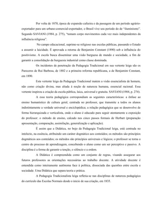 Por volta de 1870, época de expansão cafeeira e da passagem de um período agrário-
exportador para um urbano-comercial-exportador, o Brasil vive seu período do de “iluminismo”.
Segundo SAVIANI (1984, p. 275), “tomam corpo movimentos cada vez mais independentes da
influência religiosa”.
No campo educacional, suprime-se religioso nas escolas públicas, passando o Estado
a assumir a laicidade. É aprovada a retorna de Benjamim Constant (1890) sob a influência do
positivismo. A escola busca disseminar uma visão burguesa de mundo e sociedade, a fim de
garantir a consolidação da burguesia industrial como classe dominada.
Os incidentes de penetração da Pedagogia Tradicional em sua vertente leiga são os
Pareceres de Rui Barbosa, de 1882 e a primeira reforma republicana, a de Benjamim Constant,
em 1890.
Esta vertente leiga da Pedagogia Tradicional matem a visão essencialista de homem,
não como criação divina, mas aliada à noção de natureza humana, essencial racional. Essa
vertente inspirou a criação da escola pública, laica, universal e gratuita. SAVIANI (1984, p. 274).
A essa teoria pedagógica correspondiam as seguintes características: a ênfase ao
ensino humanístico de cultura geral, centrada no professor, que transmite a todos os alunos
indistintamente a verdade universal e enciclopédica; a relação pedagógica que se desenvolve de
forma hierarquizada e verticalista, onde o aluno é educado para seguir atentamente a exposição
do professor: o método de ensino, calcado nos cinco passos formais de Herbart (preparação
apresentação, comparação, assimilação, generalização e aplicação).
É assim que a Didática, no bojo da Pedagogia Tradicional leiga, está centrada no
intelecto, na essência, atribuindo um caráter dogmático aos conteúdos; os métodos são princípios
dogmáticos aos conteúdos; os métodos são princípios universais e lógicos; o professor se torna o
centro do processo de aprendizagem, concebendo o aluno como um ser perceptivo e passivo. A
disciplina é a forma de garantir a tenção, o silêncio e a ordem.
A Didática é compreendida como um conjunto de regras, visando assegurar aos
futuros professores as orientações necessárias ao trabalho docente. A atividade docente é
entendida como inteiramente autônoma face à política, dissociada das questões entre escola e
sociedade. Uma Didática que separa teoria e prática.
A Pedagogia Tradicionalista leiga refletia-se nas disciplinas de natureza pedagógica
do currículo das Escolas Normais desde o início de sua criação, em 1835.
 