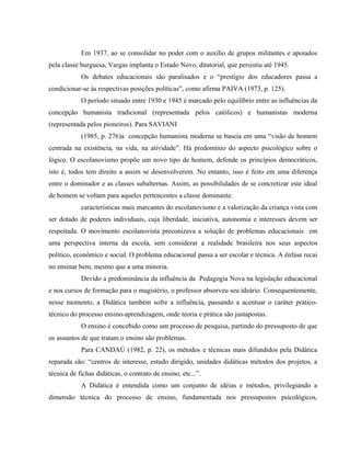 Em 1937, ao se consolidar no poder com o auxílio de grupos militantes e apoiados
pela classe burguesa, Vargas implanta o Estado Novo, ditatorial, que persistiu até 1945.
Os debates educacionais são paralisados e o “prestígio dos educadores passa a
condicionar-se às respectivas posições políticas”, como afirma PAIVA (1973, p. 125).
O período situado entre 1930 e 1945 é marcado pelo equilíbrio entre as influências da
concepção humanista tradicional (representada pelos católicos) e humanistas moderna
(representada pelos pioneiros). Para SAVIANI
(1985, p. 276)a concepção humanista moderna se baseia em uma “visão de homem
centrada na existência, na vida, na atividade”. Há predomínio do aspecto psicológico sobre o
lógico. O escolanovismo propõe um novo tipo de homem, defende os princípios democráticos,
isto é, todos tem direito a assim se desenvolverem. No entanto, isso é feito em uma diferença
entre o dominador e as classes subalternas. Assim, as possibilidades de se concretizar este ideal
de homem se voltam para aqueles pertencentes a classe dominante.
características mais marcantes do escolanovismo e a valorização da criança vista com
ser dotado de poderes individuais, cuja liberdade, iniciativa, autonomia e interesses devem ser
respeitada. O movimento escolanovista preconizava a solução de problemas educacionais em
uma perspectiva interna da escola, sem considerar a realidade brasileira nos seus aspectos
político, econômico e social. O problema educacional passa a ser escolar e técnica. A ênfase recai
no ensinar bem, mesmo que a uma minoria.
Devido a predominância da influência da Pedagogia Nova na legislação educacional
e nos cursos de formação para o magistério, o professor absorveu seu ideário. Consequentemente,
nesse momento, a Didática também sofre a influência, passando a acentuar o caráter prático-
técnico do processo ensino-aprendizagem, onde teoria e prática são justapostas.
O ensino é concebido como um processo de pesquisa, partindo do pressuposto de que
os assuntos de que tratam o ensino são problemas.
Para CANDAÚ (1982, p. 22), os métodos e técnicas mais difundidos pela Didática
reparada são: “centros de interesse, estudo dirigido, unidades didáticas métodos dos projetos, a
técnica de fichas didáticas, o contrato de ensino, etc...”.
A Didática é entendida como um conjunto de idéias e métodos, privilegiando a
dimensão técnica do processo de ensino, fundamentada nos pressupostos psicológicos,
 