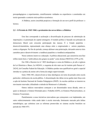 psicopedagógicos e experimentais, cientificamente validados na experiência e constituídos em
teoria ignorando o contexto sócio-político-econômico.
A Didática, assim concebida propiciou a formação de um novo perfil de professor: o
técnico.
2.2 – O Período de 1945/ 1960: o predomínio das novas idéias e a Didática
Esta fase corresponde à aceleração e diversificação do processo de substituição de
importações e à penetração do capital estrangeiro. O modelo político é baseado nos princípio da
democracia liberal com crescente participação das massas. É o Estado populista –
desenvolvimentalista, representando uma aliança entre o empresariado e setores populares,
contra a oligarquia. No fim do período, começa delinear uma polarização, deixando entrever dois
caminhos para o desenvolvimento: a tendência populista e a tendência antipopulista.
Nesse contexto insere-se a educação. A política educacional, que caracteriza essa fase
reflete muito bem a “ambivalência dos grupos no poder” como destaca FREITAG (1979, p.54).
Em 1946 o Decreto-Lei n°. 9053 desobrigava o curso de Didática e, já sob a vigência
da Lei Diretrizes e Bases, Lei 4024/61, o esquema de três mais um foi instinto pelo Parecer n°.
242/62, do Conselho Federal de Educação. A Didática perdeu seus qualificativos geral e especial
introduz-se a prática de ensino sob a forma de estágio supervisionado.
Entre 1948-1961, desenvolvem-se lutas ideológicas em torno da posição entre escola
particular e defensores da escola pública. A disseminação das idéias novas ganha mais força com
a ação do Instituto Nacional de Estudos Pedagógicos (INEP). As escolas católicas se inserem no
movimento renovador, difundindo o método de Montessori e Lubienska.
Outros indícios renovadores começam a ser disseminados nessa década, entre os
quais se destacam o Ginásio Orientado para o Trabalho (GOT), os Ginásios Pluricurriculares, os
Ginásios Vocacionais.
Paralelamente a essas iniciativas renovadoras que começaram a ser implantadas, um
outro redirecionamento vinha sendo dado à escola renovada, fortemente marcada pela ênfase
metodológica, que culminou com as reformas promovidas no sistema escolar brasileiro no
período de 1968/1971.
 