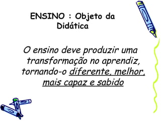 ENSINO : Objeto da
Didática
O ensino deve produzir uma
transformação no aprendiz,
tornando-o diferente, melhor,
mais capaz e sabido
 